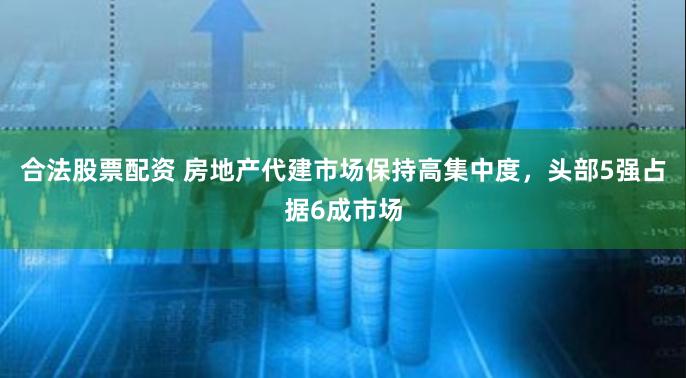 合法股票配资 房地产代建市场保持高集中度，头部5强占据6成市场