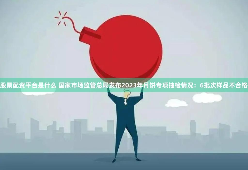 股票配资平台是什么 国家市场监管总局发布2023年月饼专项抽检情况：6批次样品不合格