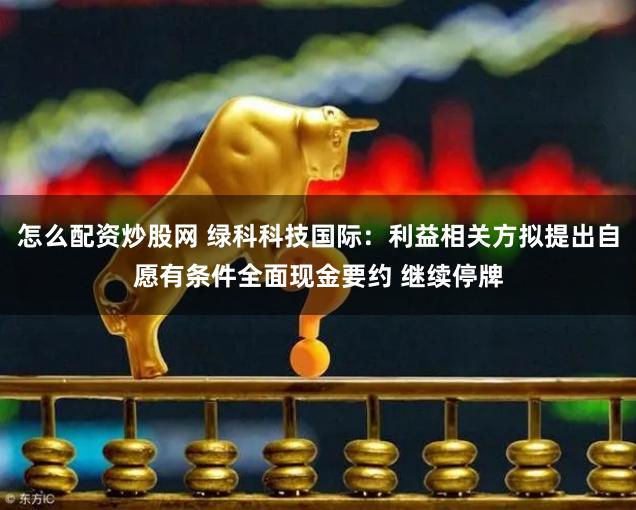 怎么配资炒股网 绿科科技国际：利益相关方拟提出自愿有条件全面现金要约 继续停牌