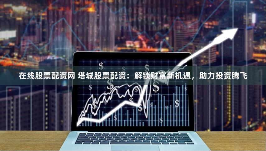 在线股票配资网 塔城股票配资：解锁财富新机遇，助力投资腾飞